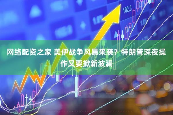 网络配资之家 美伊战争风暴来袭？特朗普深夜操作又要掀新波澜