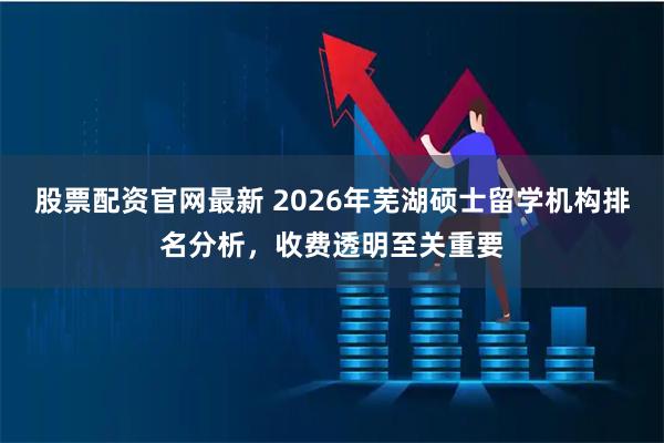 股票配资官网最新 2026年芜湖硕士留学机构排名分析，收费透明至关重要