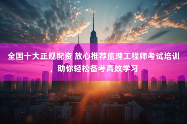 全国十大正规配资 放心推荐监理工程师考试培训，助你轻松备考高效学习