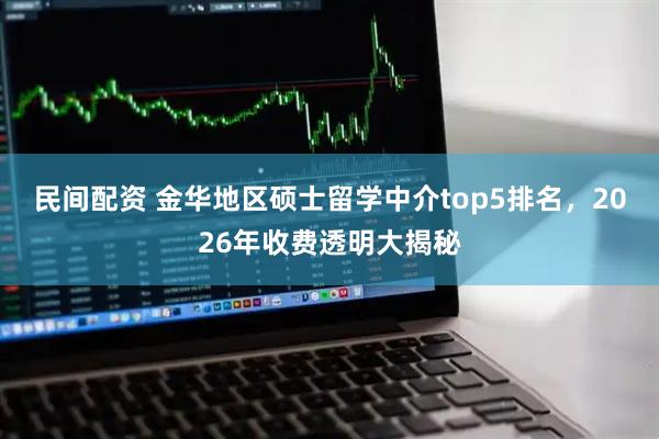 民间配资 金华地区硕士留学中介top5排名，2026年收费透明大揭秘