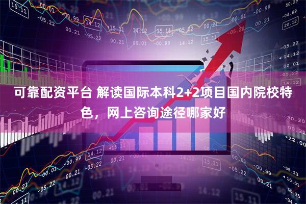 可靠配资平台 解读国际本科2+2项目国内院校特色，网上咨询途径哪家好