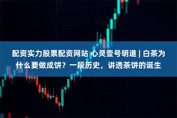配资实力股票配资网站 心灵壹号明道 | 白茶为什么要做成饼？一段历史，讲透茶饼的诞生