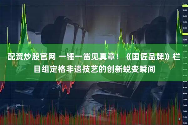 配资炒股官网 一锤一凿见真章！《国匠品牌》栏目组定格非遗技艺的创新蜕变瞬间