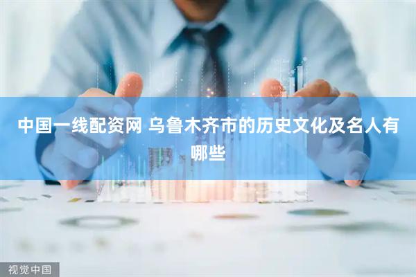 中国一线配资网 乌鲁木齐市的历史文化及名人有哪些