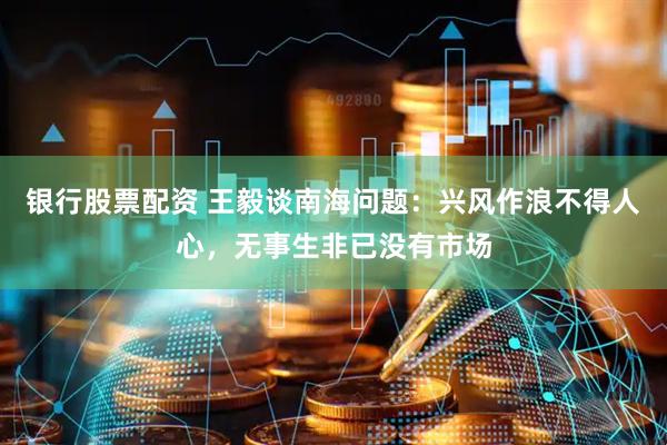 银行股票配资 王毅谈南海问题：兴风作浪不得人心，无事生非已没有市场