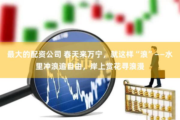 最大的配资公司 春天来万宁，就这样“浪”——水里冲浪追自由，岸上赏花寻浪漫
