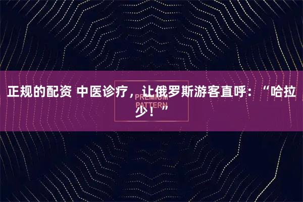 正规的配资 中医诊疗，让俄罗斯游客直呼：“哈拉少！”
