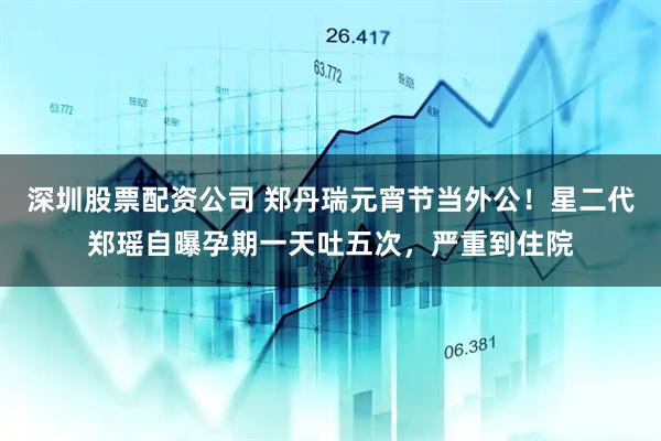 深圳股票配资公司 郑丹瑞元宵节当外公！星二代郑瑶自曝孕期一天吐五次，严重到住院