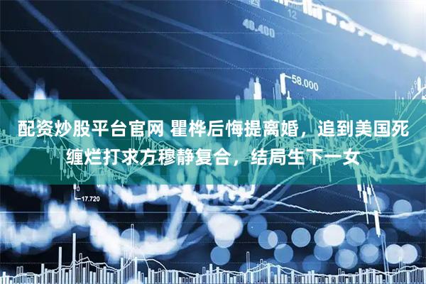 配资炒股平台官网 瞿桦后悔提离婚，追到美国死缠烂打求方穆静复合，结局生下一女