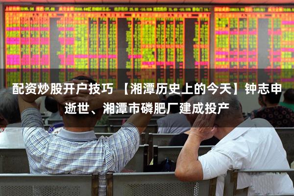 配资炒股开户技巧 【湘潭历史上的今天】钟志申逝世、湘潭市磷肥厂建成投产