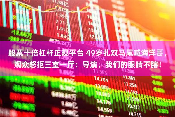 股票十倍杠杆正规平台 49岁扎双马尾喊海洋哥，观众怒抠三室一厅：导演，我们的眼睛不瞎！