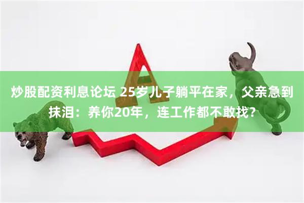 炒股配资利息论坛 25岁儿子躺平在家，父亲急到抹泪：养你20年，连工作都不敢找？