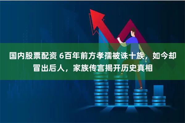 国内股票配资 6百年前方孝孺被诛十族，如今却冒出后人，家族传言揭开历史真相