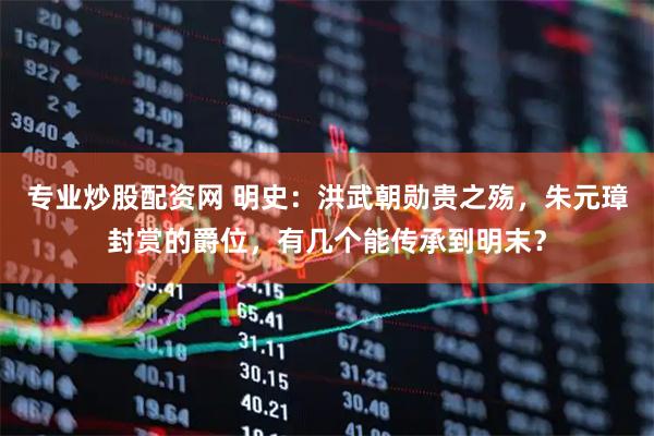 专业炒股配资网 明史：洪武朝勋贵之殇，朱元璋封赏的爵位，有几个能传承到明末？