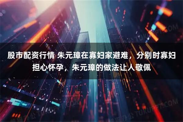 股市配资行情 朱元璋在寡妇家避难，分别时寡妇担心怀孕，朱元璋的做法让人敬佩