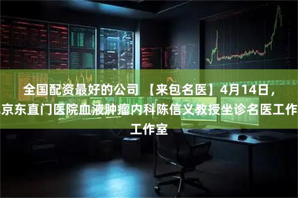 全国配资最好的公司 【来包名医】4月14日，北京东直门医院血液肿瘤内科陈信义教授坐诊名医工作室