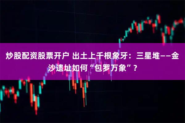 炒股配资股票开户 出土上千根象牙：三星堆——金沙遗址如何“包罗万象”？