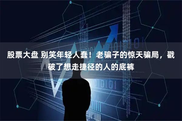 股票大盘 别笑年轻人蠢！老骗子的惊天骗局，戳破了想走捷径的人的底裤