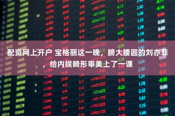 配资网上开户 宝格丽这一晚，膀大腰圆的刘亦菲，给内娱畸形审美上了一课