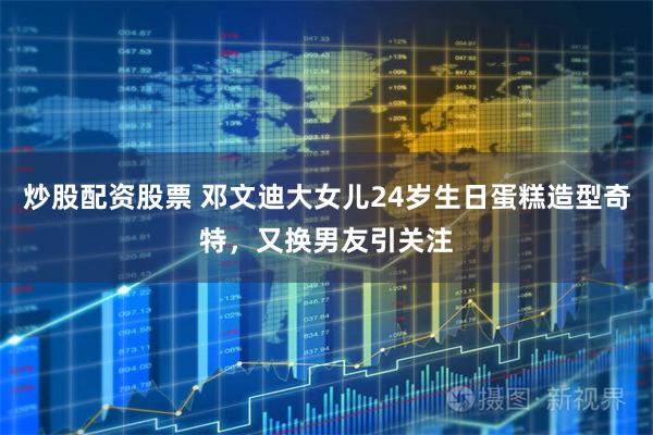 炒股配资股票 邓文迪大女儿24岁生日蛋糕造型奇特，又换男友引关注