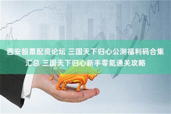西安股票配资论坛 三国天下归心公测福利码合集汇总 三国天下归心新手零氪通关攻略