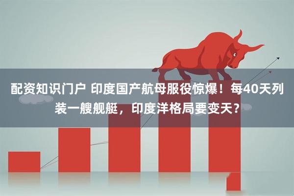 配资知识门户 印度国产航母服役惊爆！每40天列装一艘舰艇，印度洋格局要变天？