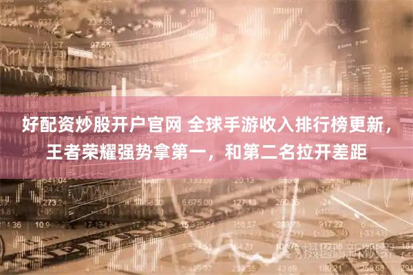 好配资炒股开户官网 全球手游收入排行榜更新，王者荣耀强势拿第一，和第二名拉开差距