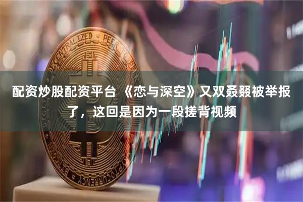 配资炒股配资平台 《恋与深空》又双叒叕被举报了，这回是因为一段搓背视频