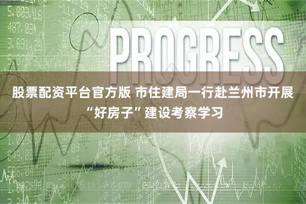股票配资平台官方版 市住建局一行赴兰州市开展“好房子”建设考察学习