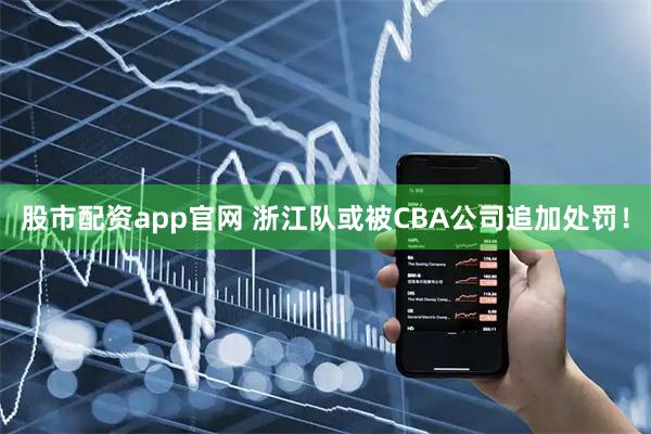 股市配资app官网 浙江队或被CBA公司追加处罚！