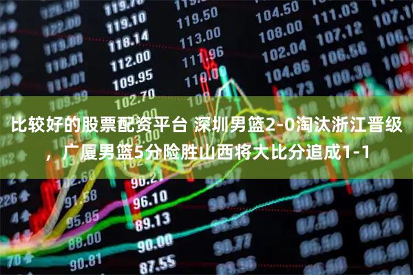 比较好的股票配资平台 深圳男篮2-0淘汰浙江晋级，广厦男篮5分险胜山西将大比分追成1-1